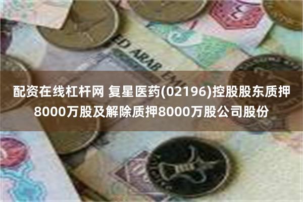 配资在线杠杆网 复星医药(02196)控股股东质押8000万股及解除质押8000万股公司股份