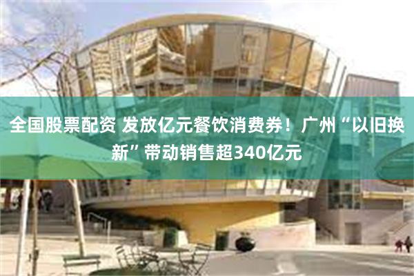 全国股票配资 发放亿元餐饮消费券！广州“以旧换新”带动销售超340亿元