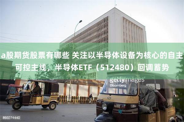 a股期货股票有哪些 关注以半导体设备为核心的自主可控主线，半导体ETF（512480）回调蓄势