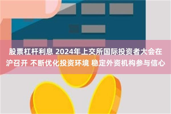 股票杠杆利息 2024年上交所国际投资者大会在沪召开 不断优化投资环境 稳定外资机构参与信心