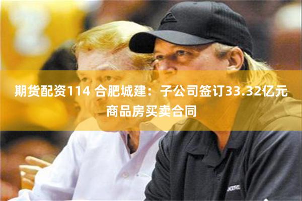 期货配资114 合肥城建：子公司签订33.32亿元商品房买卖合同