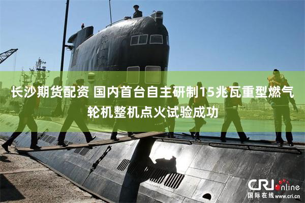 长沙期货配资 国内首台自主研制15兆瓦重型燃气轮机整机点火试验成功