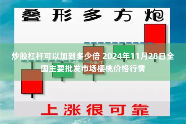 炒股杠杆可以加到多少倍 2024年11月28日全国主要批发市场樱桃价格行情