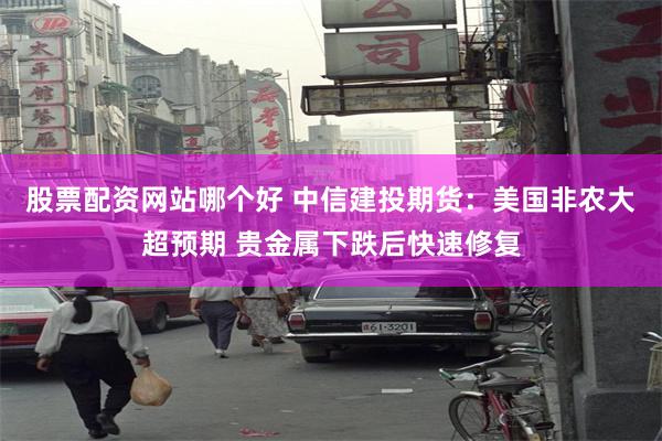 股票配资网站哪个好 中信建投期货：美国非农大超预期 贵金属下跌后快速修复