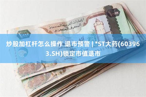 炒股加杠杆怎么操作 退市预警 | *ST大药(603963.SH)锁定市值退市