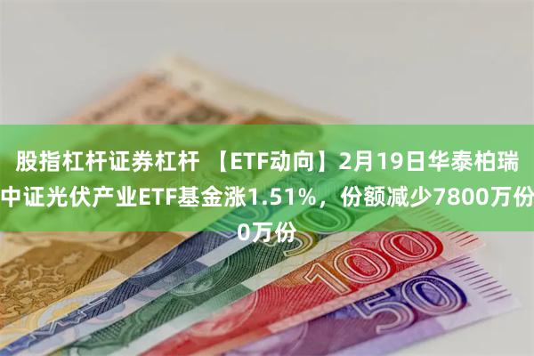股指杠杆证券杠杆 【ETF动向】2月19日华泰柏瑞中证光伏产业ETF基金涨1.51%，份额减少7800万份