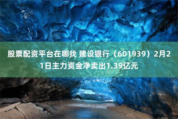 股票配资平台在哪找 建设银行（601939）2月21日主力资金净卖出1.39亿元