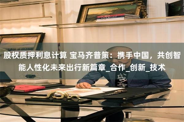股权质押利息计算 宝马齐普策：携手中国，共创智能人性化未来出行新篇章_合作_创新_技术