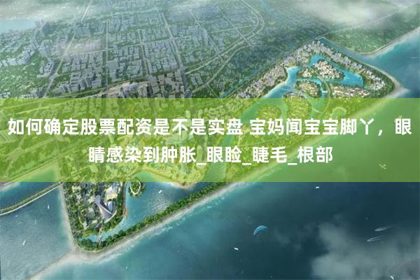 如何确定股票配资是不是实盘 宝妈闻宝宝脚丫，眼睛感染到肿胀_眼睑_睫毛_根部