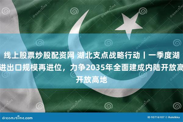 线上股票炒股配资网 湖北支点战略行动丨一季度湖北进出口规模再进位，力争2035年全面建成内陆开放高地