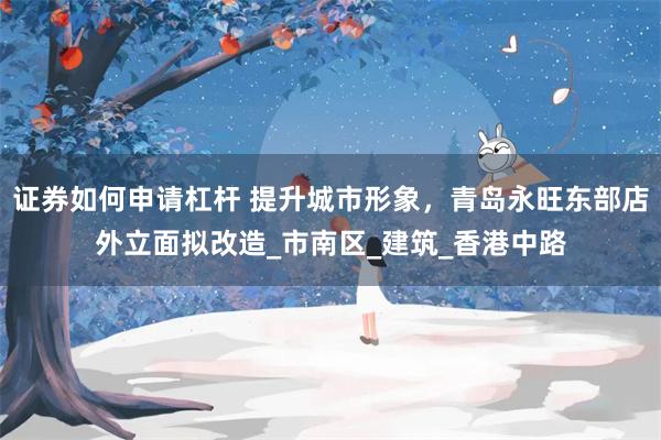 证券如何申请杠杆 提升城市形象，青岛永旺东部店外立面拟改造_市南区_建筑_香港中路