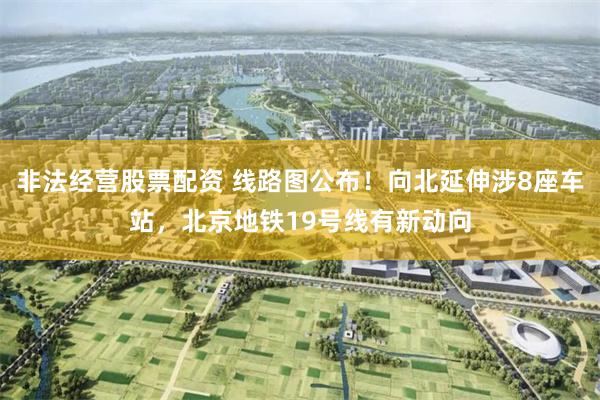 非法经营股票配资 线路图公布！向北延伸涉8座车站，北京地铁19号线有新动向