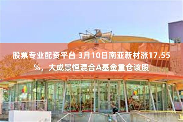 股票专业配资平台 3月10日南亚新材涨17.55%，大成景恒混合A基金重仓该股