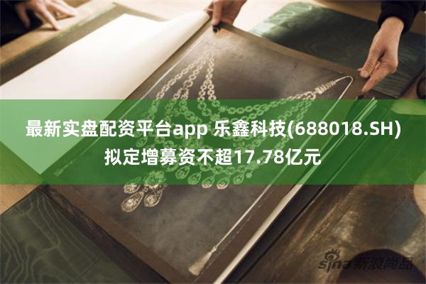 最新实盘配资平台app 乐鑫科技(688018.SH)拟定增募资不超17.78亿元