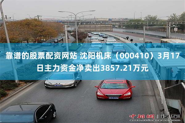 靠谱的股票配资网站 沈阳机床（000410）3月17日主力资金净卖出3857.21万元