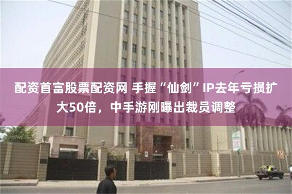 配资首富股票配资网 手握“仙剑”IP去年亏损扩大50倍，中手游刚曝出裁员调整