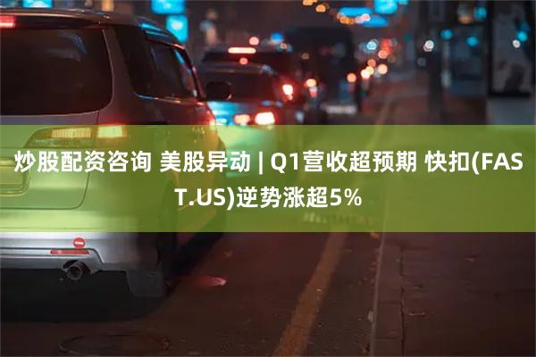 炒股配资咨询 美股异动 | Q1营收超预期 快扣(FAST.US)逆势涨超5%