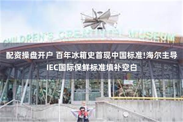 配资操盘开户 百年冰箱史首现中国标准!海尔主导IEC国际保鲜标准填补空白