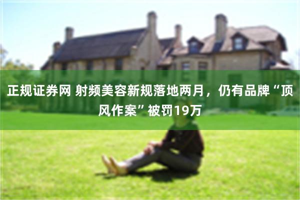 正规证券网 射频美容新规落地两月，仍有品牌“顶风作案”被罚19万