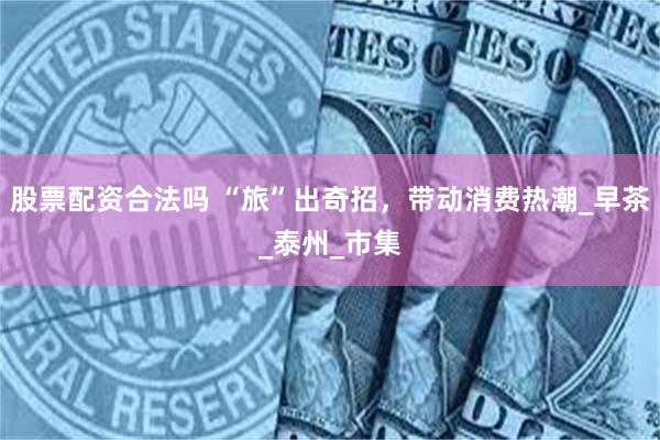 股票配资合法吗 “旅”出奇招，带动消费热潮_早茶_泰州_市集