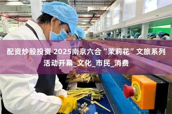 配资炒股投资 2025南京六合“茉莉花”文旅系列活动开幕_文化_市民_消费