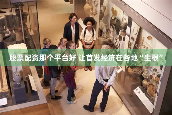 股票配资那个平台好 让首发经济在各地“生根”