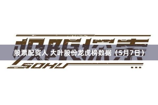 股票配资人 大叶股份龙虎榜数据（5月7日）