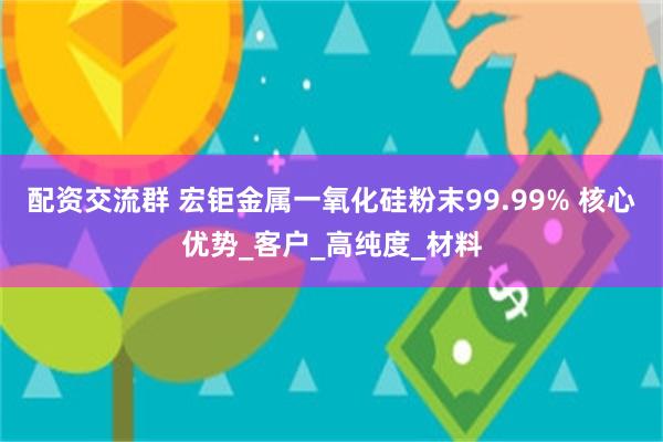 配资交流群 宏钜金属一氧化硅粉末99.99% 核心优势_客户_高纯度_材料