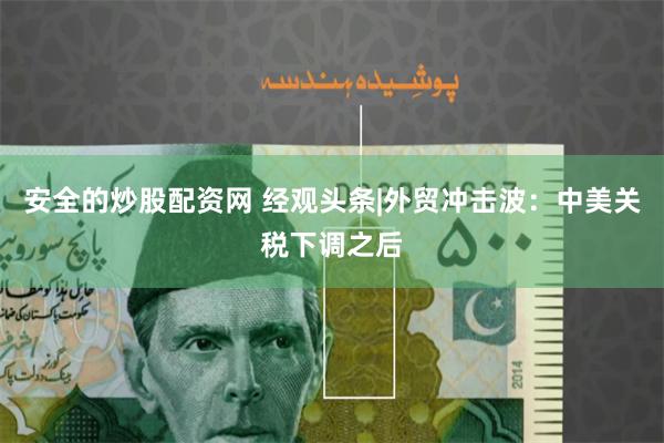 安全的炒股配资网 经观头条|外贸冲击波：中美关税下调之后