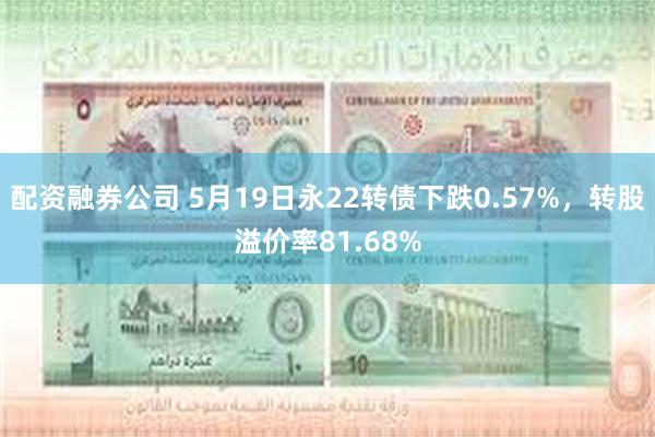 配资融券公司 5月19日永22转债下跌0.57%，转股溢价率81.68%