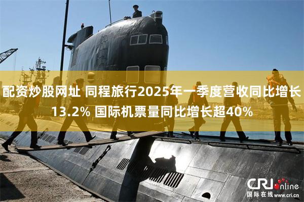 配资炒股网址 同程旅行2025年一季度营收同比增长13.2% 国际机票量同比增长超40%
