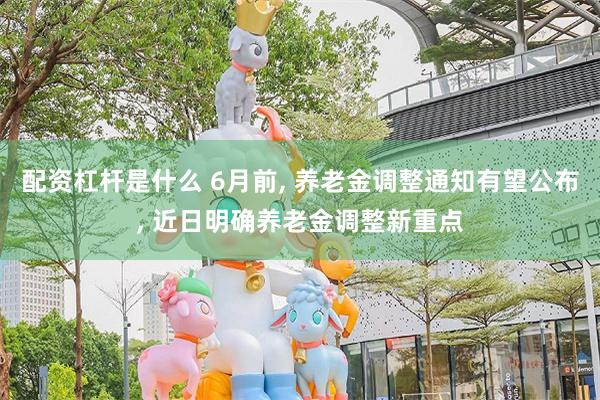配资杠杆是什么 6月前, 养老金调整通知有望公布, 近日明确养老金调整新重点