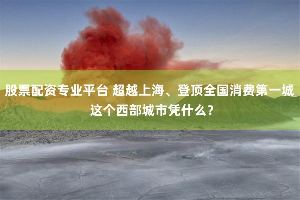 股票配资专业平台 超越上海、登顶全国消费第一城 这个西部城市凭什么？