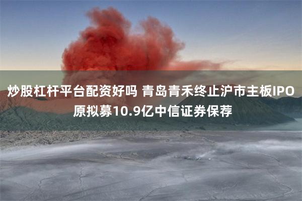 炒股杠杆平台配资好吗 青岛青禾终止沪市主板IPO 原拟募10.9亿中信证券保荐