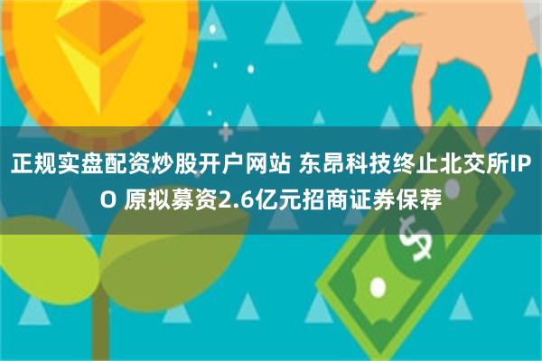 正规实盘配资炒股开户网站 东昂科技终止北交所IPO 原拟募资2.6亿元招商证券保荐