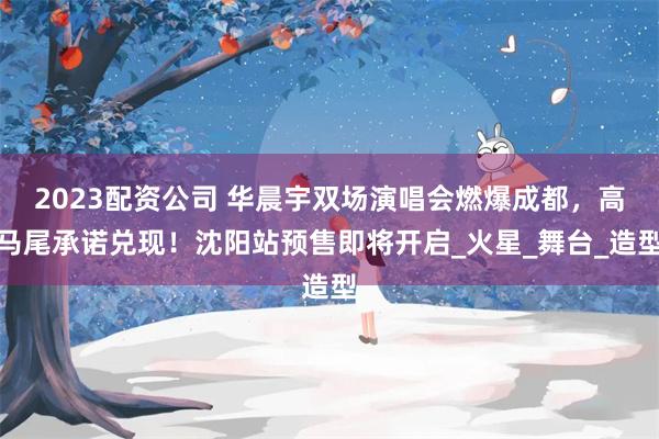2023配资公司 华晨宇双场演唱会燃爆成都，高马尾承诺兑现！沈阳站预售即将开启_火星_舞台_造型