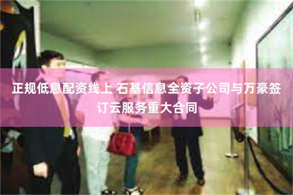 正规低息配资线上 石基信息全资子公司与万豪签订云服务重大合同