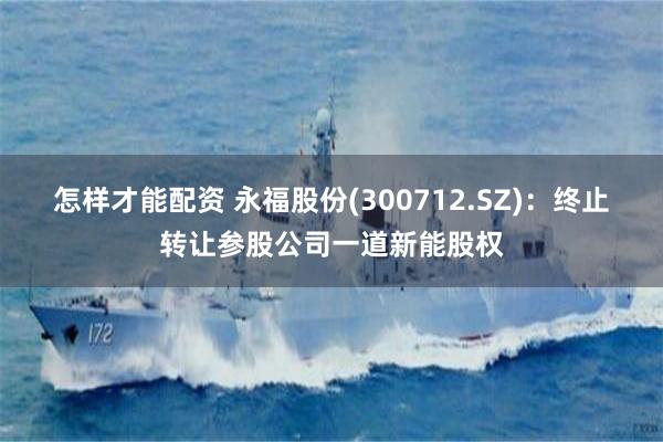 怎样才能配资 永福股份(300712.SZ)：终止转让参股公司一道新能股权