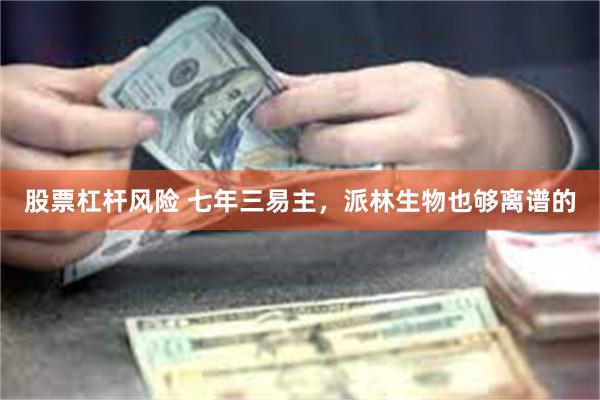 股票杠杆风险 七年三易主，派林生物也够离谱的
