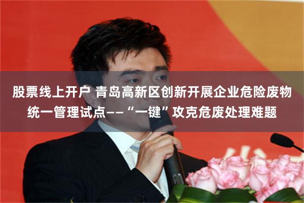 股票线上开户 青岛高新区创新开展企业危险废物统一管理试点——“一键”攻克危废处理难题