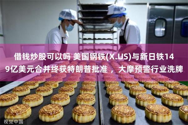 借钱炒股可以吗 美国钢铁(X.US)与新日铁149亿美元合并终获特朗普批准 ，大摩预警行业洗牌