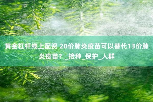 黄金杠杆线上配资 20价肺炎疫苗可以替代13价肺炎疫苗？_接种_保护_人群