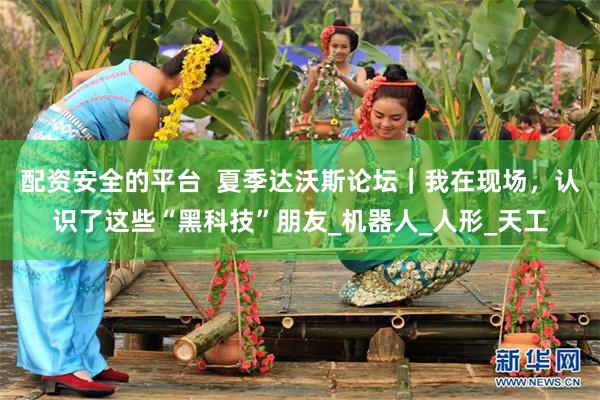 配资安全的平台  夏季达沃斯论坛｜我在现场，认识了这些“黑科技”朋友_机器人_人形_天工
