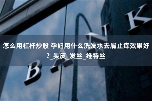 怎么用杠杆炒股 孕妇用什么洗发水去屑止痒效果好?_头皮_发丝_维特丝