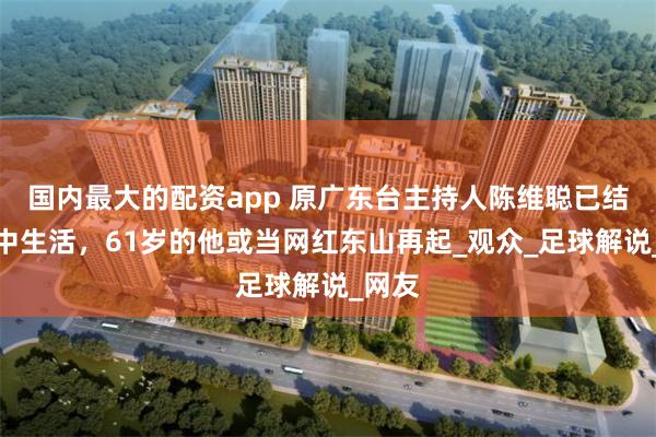 国内最大的配资app 原广东台主持人陈维聪已结束狱中生活，61岁的他或当网红东山再起_观众_足球解说_网友