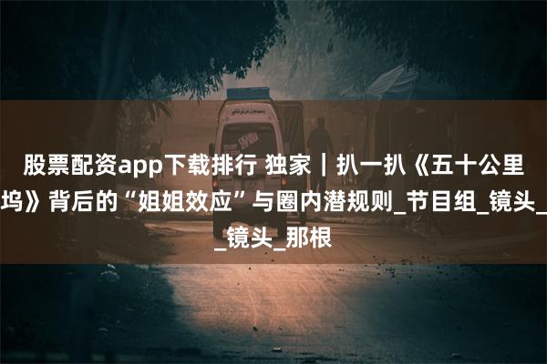 股票配资app下载排行 独家｜扒一扒《五十公里桃花坞》背后的“姐姐效应”与圈内潜规则_节目组_镜头_那根