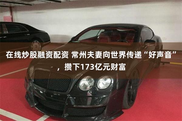 在线炒股融资配资 常州夫妻向世界传递“好声音”，攒下173亿元财富