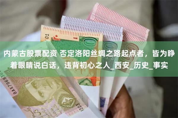 内蒙古股票配资 否定洛阳丝绸之路起点者，皆为睁着眼睛说白话，违背初心之人_西安_历史_事实