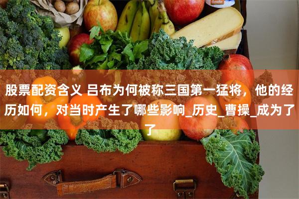 股票配资含义 吕布为何被称三国第一猛将，他的经历如何，对当时产生了哪些影响_历史_曹操_成为了